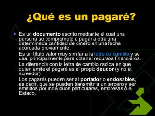 ¿Qué es un pagaré?  Es un  documento  escrito mediante el cual una persona se compromete a pagar a otra una determinada cantidad de dinero en una fecha acordada previamente. Es un título valor muy similar a la  letra de cambio  y se usa, principalmente para obtener recursos financieros. La diferencia con la letra de cambio radica en que quien emite el pagaré es el propio  deudor  (y no el acreedor) Los pagarés pueden ser  al portador  o  endosables , es decir, que se pueden transmitir a un tercero y ser emitidos por individuos particulares, empresas o el Estado. 