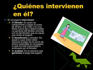 ¿Quiénes intervienen en él?  En el pagaré  intervienen   : El  librado:  Es quien se compromete a pagar la suma de dinero, a la vista o en una fecha futura fija o determinable. La persona del librado coincide con la del librador que es aquel que emite el pagaré.  El  beneficiario  o tenedor: Es aquel a cuya orden debe hacerse el pago de la suma de dinero estipulada en el pagaré, si este ha sido transmitido o endosado por el librador.  El  avalista : Es la persona que  garantiza  el pago del pagaré.  