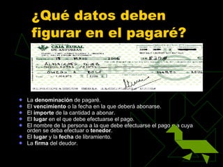 ¿Qué datos deben figurar en el pagaré? La  denominación  de pagaré.  El  vencimiento  o la fecha en la que deberá abonarse.  El  importe  de la cantidad a abonar.  El  lugar  en el que debe efectuarse el pago.  El nombre de la persona a la que debe efectuarse el pago o a cuya orden se deba efectuar o  tenedor .  El  lugar  y la  fecha  de libramiento.  La  firma  del deudor.  