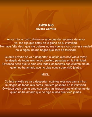 AMOR MÍO Álvaro Carrillo     Amor mío tu rostro divino no sabe guardar secretos de amor ya  me dijo que estoy en la gloria de tu intimidad. No hace falta decir que me quieres no me vuelvas loco con esa verdad no lo digas, no me hagas que llore de felicidad.   Cuánta envidia se va a despertar, cuántos ojos nos van a mirar; la alegría de todas mis horas, prefiero pasarlas en la intimidad. Olvidaba decir que te amo con todas las fuerzas que el alma me da quién no ha amado que no diga nunca que vivió jamás.   MUS...   Cuánta envidia se va a despertar, cuántos ojos nos van a mirar; la alegría de todas mis horas, prefiero pasarlas en la intimidad. Olvidaba decir que te amo con todas las fuerzas que el alma me da quién no ha amado que no diga nunca que vivió jamás. 