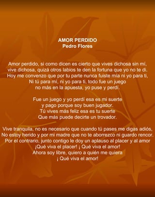 AMOR PERDIDO Pedro Flores     Amor perdido, si como dicen es cierto que vives dichosa sin mí, vive dichosa, quizá otros labios te den la fortuna que yo no te di. Hoy me convenzo que por tu parte nunca fuiste mía ni yo para ti, Ni tú para mí, ni yo para ti, todo fue un juego no más en la apuesta, yo puse y perdí.   Fue un juego y yo perdí esa es mi suerte y pago porque soy buen jugador. Tú vives más feliz esa es tu suerte Que más puede decirte un trovador.   Vive tranquila, no es necesario que cuando tú pases me digas adiós, No estoy herido y por mi madre que no te aborrezco ni guardo rencor. Por el contrario, junto contigo le doy un aplauso al placer y al amor ¡Qué viva el placer! ¡ Qué viva el amor! Ahora soy libre, quiero a quién me quiera ¡ Qué viva el amor! 