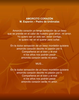 AMORCITO CORAZÓN M. Esperón – Pedro de Urdimalas     Amorcito corazón yo tengo tentación de un beso que se prende en el calor de nuestro gran amor, mi amor. Yo quiero ser un solo ser, estar contigo, te quiero ver en el querer para soñar.   En la dulce sensación de un beso mordelón quisiera amorcito corazón decirte mi pasión por ti. Compañeros en el bien y el mal ni los años nos podrán pesar amorcito corazón serás mi amor.   MUS...   En la dulce sensación de un beso mordelón quisiera amorcito corazón decirte mi pasión por ti. Compañeros en el bien y el mal ni los años nos podrán pesar amorcito corazón serás mi amor. 