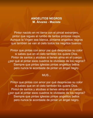 ANGELITOS NEGROS M. Álvarez - Maciste     Pintor nacido en mi tierra con el pincel extranjero, pintor que sigues el rumbo de tantos pintores viejos. Aunque la Virgen sea blanca, píntame angelitos negros que también se van al cielo todos los negritos buenos.   Pintor que pintas con amor por qué desprecias su color si sabes que en el cielo también los quiere Dios. Pintor de santos y alcobas si tienes alma en el cuerpo ¿por qué al pintar esos cuadros te olvidaste de los negros? Siempre que pintas iglesias pintas angelitos bellos pero nunca te acordaste de pintar un ángel negro.   MUS...   Pintor que pintas con amor por qué desprecias su color si sabes que en el cielo también los quiere Dios. Pintor de santos y alcobas si tienes alma en el cuerpo ¿por qué al pintar esos cuadros te olvidaste de los negros? Siempre que pintas iglesias pintas angelitos bellos pero nunca te acordaste de pintar un ángel negro. 