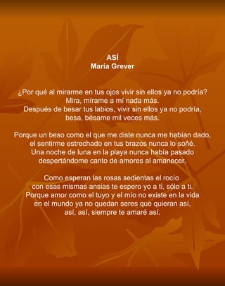 ASÍ María Grever     ¿Por qué al mirarme en tus ojos vivir sin ellos ya no podría? Mira, mírame a mí nada más. Después de besar tus labios, vivir sin ellos ya no podría, besa, bésame mil veces más.   Porque un beso como el que me diste nunca me habían dado, el sentirme estrechado en tus brazos nunca lo soñé. Una noche de luna en la playa nunca había pasado despertándome canto de amores al amanecer.   Como esperan las rosas sedientas el rocío  con esas mismas ansias te espero yo a ti, sólo a ti. Porque amor como el tuyo y el mío no existe en la vida en el mundo ya no quedan seres que quieran así, así, así, siempre te amaré así.     