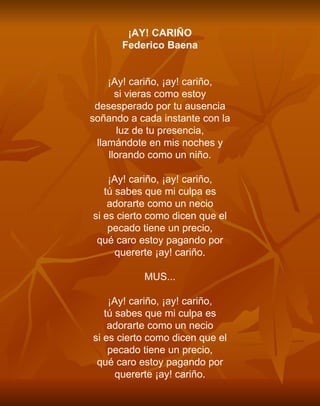 ¡AY! CARIÑO Federico Baena     ¡Ay! cariño, ¡ay! cariño, si vieras como estoy desesperado por tu ausencia soñando a cada instante con la luz de tu presencia, llamándote en mis noches y llorando como un niño.   ¡Ay! cariño, ¡ay! cariño, tú sabes que mi culpa es adorarte como un necio si es cierto como dicen que el pecado tiene un precio, qué caro estoy pagando por quererte ¡ay! cariño.   MUS...   ¡Ay! cariño, ¡ay! cariño, tú sabes que mi culpa es adorarte como un necio si es cierto como dicen que el pecado tiene un precio, qué caro estoy pagando por quererte ¡ay! cariño. 