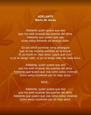 ADELANTE Mario de Jesús     Adelante quién quiera que sea que me esté tocando las puertas del alma. Adelante que quiero que vea  como estoy llorando de amargo dolor.   Es tan difícil controlar tanta amargura que no me importa terminar en la locura. Si ya murió mi viejo amor ¿para qué vivo? si ya no tengo valor, si ya no tengo valor de nada sirvo.   Adelante, quién quiera que sea que me esté tocando las puertas del alma. Adelante que quiero que vea como estoy viviendo como estoy muriendo por mi viejo amor.   MUS...   Adelante, quién quiera que sea que me esté tocando las puertas del alma. Adelante que quiero que vea como estoy viviendo como estoy muriendo por mi viejo amor. 
