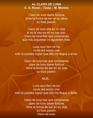 AL CLARO DE LUNA C. A. Rossi – Testa – M. Montes   Claro de luna dame fortuna dime la forma de ser en su alma su loca pasión.   Claro de luna ella es mi vida si no la veo en mí no hay paz. Claro de luna haz que comprenda que mis angustias no aguantan más.   Luna azul faro de luz novia del ancho mar sólo tú puedes lograr que ella me llegue a amar.   Claro de luna haz que comprenda claro de luna dame fortuna dime la forma de ser en su vida su loca pasión.   MUS...   Luna azul faro de luz novia del ancho mar sólo tú puedes lograr que ella me llegue a amar.   Claro de luna haz que comprenda claro de luna dame fortuna dime la forma de ser en su vida su loca pasión. Claro de luna. 