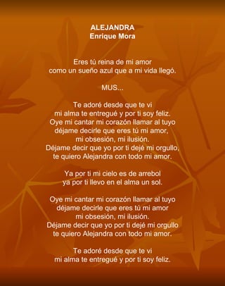 ALEJANDRA Enrique Mora     Eres tú reina de mi amor como un sueño azul que a mi vida llegó.   MUS...   Te adoré desde que te vi mi alma te entregué y por ti soy feliz. Oye mi cantar mi corazón llamar al tuyo déjame decirle que eres tú mi amor,  mi obsesión, mi ilusión. Déjame decir que yo por ti dejé mi orgullo, te quiero Alejandra con todo mi amor.   Ya por ti mi cielo es de arrebol ya por ti llevo en el alma un sol.   Oye mi cantar mi corazón llamar al tuyo déjame decirle que eres tú mi amor mi obsesión, mi ilusión. Déjame decir que yo por ti dejé mi orgullo te quiero Alejandra con todo mi amor.   Te adoré desde que te vi mi alma te entregué y por ti soy feliz. 