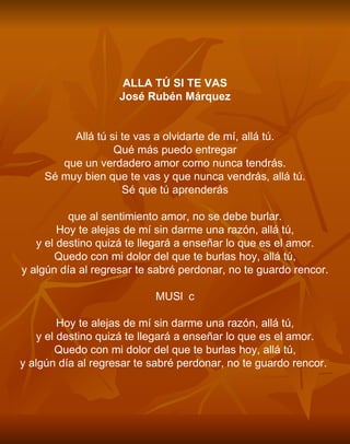 ALLA TÚ SI TE VAS José Rubén Márquez Allá tú si te vas a olvidarte de mí, allá tú. Qué más puedo entregar que un verdadero amor como nunca tendrás. Sé muy bien que te vas y que nunca vendrás, allá tú. Sé que tú aprenderás que al sentimiento amor, no se debe burlar. Hoy te alejas de mí sin darme una razón, allá tú, y el destino quizá te llegará a enseñar lo que es el amor. Quedo con mi dolor del que te burlas hoy, allá tú, y algún día al regresar te sabré perdonar, no te guardo rencor. MUSc Hoy te alejas de mí sin darme una razón, allá tú, y el destino quizá te llegará a enseñar lo que es el amor. Quedo con mi dolor del que te burlas hoy, allá tú, y algún día al regresar te sabré perdonar, no te guardo rencor.   