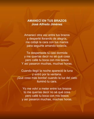 AMANECÍ EN TUS BRAZOS José Alfredo Jiménez     Amanecí otra vez entre tus brazos y desperté llorando de alegría, me cobijé la cara con tus manos para seguirte amando todavía.   Te despertaste tú casi dormida y me querías decir no sé qué cosa pero callé tu boca con mis besos Y así pasaron muchas, muchas horas.   Cuando llegó la noche apareció la luna y entró por la ventana. ¡Qué cosa más bonita! cuando la luz del cielo iluminó tu cara.   Yo me volví a meter entre tus brazos tú me querías decir no sé qué cosa pero callé tu boca con mis besos y así pasaron muchas, muchas horas. 
