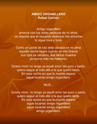 AMIGO ORGANILLERO Rafael Carrión     Amigo organillero arranca con tus notas pedazos de mi alma, no importa que el recuerdo destroce mis entrañas tú sigue toca y toca.   Como un puñal de luto está clavada en mi alma aquella noche negra cuando en mis brazos sus ojos se cerraron, sus labios muertos ya nunca más me hablaron.   Quiero morir no tengo ya aquél amor tan puro y santo, quiero seguir al más allá a la que quiero tanto. En esta noche en que la muerte espero sigue tocando amigo organillero.   MUS...   Quiero morir, no tengo ya aquél amor tan puro y santo, quiero seguir al más allá a la que quiero tanto. En esta noche en que la muerte espero sigue tocando amigo organillero sigue tocando amigo organillero amigo organillero. 