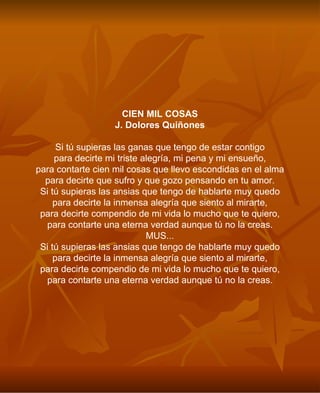 CIEN MIL COSAS J. Dolores Quiñones Si tú supieras las ganas que tengo de estar contigo para decirte mi triste alegría, mi pena y mi ensueño, para contarte cien mil cosas que llevo escondidas en el alma para decirte que sufro y que gozo pensando en tu amor. Si tú supieras las ansias que tengo de hablarte muy quedo para decirte la inmensa alegría que siento al mirarte, para decirte compendio de mi vida lo mucho que te quiero, para contarte una eterna verdad aunque tú no la creas. MUS... Si tú supieras las ansias que tengo de hablarte muy quedo para decirte la inmensa alegría que siento al mirarte, para decirte compendio de mi vida lo mucho que te quiero, para contarte una eterna verdad aunque tú no la creas. 