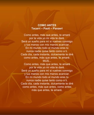 COMO ANTES Tacarri – Paoli – Panzeri Como antes, más que antes, te amaré por la vida yo mi vida te daré. Será un sueño para mí si vuelves conmigo y tus manos con mis manos acariciar. En mi mundo todo el mundo eres tú nunca nadie quise tanto como a ti. Cada día, cada instante, dulcemente te diré como antes, más que antes, te amaré. MUS... Como antes, más que antes, te amaré por la vida yo mi vida te daré. Será un sueño para mí si vuelves conmigo y tus manos con mis manos acariciar. En mi mundo todo el mundo eres tú nunca nadie quise tanto como a ti. Cada día, cada instante, dulcemente te diré como antes, más que antes, como antes más que antes, te amaré. 