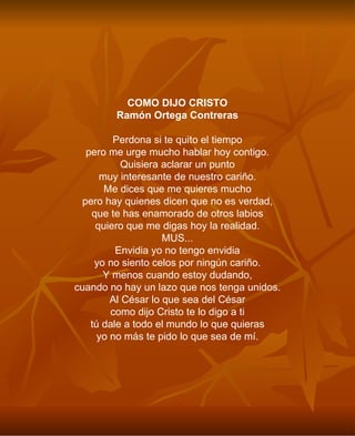 COMO DIJO CRISTO Ramón Ortega Contreras Perdona si te quito el tiempo pero me urge mucho hablar hoy contigo. Quisiera aclarar un punto muy interesante de nuestro cariño. Me dices que me quieres mucho pero hay quienes dicen que no es verdad, que te has enamorado de otros labios quiero que me digas hoy la realidad. MUS... Envidia yo no tengo envidia yo no siento celos por ningún cariño. Y menos cuando estoy dudando, cuando no hay un lazo que nos tenga unidos. Al César lo que sea del César como dijo Cristo te lo digo a ti tú dale a todo el mundo lo que quieras yo no más te pido lo que sea de mí. 