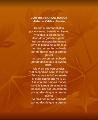 CON MIS PROPIAS MANOS Antonio Valdes Herrera Se fue al clarear el alba por el camino bañada en llanto, y yo que la quiero tanto lleno de orgullo la vi partir. Así con mis propias manos cavé la tumba del alma mía, no más por ser tan cobarde por no decirle que la quería. (Coro) no más por ser tan cobarde por no decirle que la quería. MUS... Me vi en sus negros ojos y al despedirse sentí la muerte. Tal vez ya cambió su suerte la mala suerte que yo le di. Así, con mis propias manos cavé la tumba del alma mía, no más, por ser tan cobarde por no decirle que la quería. (Coro) no más por ser tan cobarde por no decirle que la quería. 