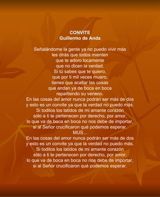 CONVITE Guillermo de Anda Señalándome la gente ya no puedo vivir más les dirás que todos mienten que te adoro locamente que no dicen la verdad. Si tú sabes que te quiero, que por ti mil veces muero, tienes que acallar las cosas que andan ya de boca en boca repartiendo su veneno. En las cosas del amor nunca podrán ser más de dos y esto es un convite ya que la verdad no puedo más. Si toditos los latidos de mi amante corazón sólo a ti te pertenecen por derecho, por amor, lo que va de boca en boca no nos debe de importar, si al Señor crucificaron qué podemos esperar. MUS... En las cosas del amor nunca podrán ser más de dos y esto es un convite ya que la verdad no puedo más. Si toditos los latidos de mi amante corazón sólo a ti te pertenecen por derecho, por amor, lo que va de boca en boca no nos debe de importar, si al Señor crucificaron qué podemos esperar. 