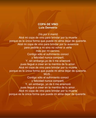 COPA DE VINO Luis Demetrio (Va por ti mami) Alcé mi copa de vino para brindar por tu muerte porque es la única forma que puede mi alma dejar de quererte. Alcé mi copa de vino para brindar por tu ausencia para pedirle a mi sino no volver a verte más por mi camino. Contigo sólo el sufrimiento conocí y felicidad nunca compartí. Y, sin embargo,yo de ti me enamoré pues llegué a creer en la mentira de tu amor. Alcé mi copa de vino para brindar por tu muerte porque es la única forma que puede mi alma dejar de quererte. MUS... Contigo sólo el sufrimiento conocí y felicidad nunca compartí. Y, sin embargo, yo de ti me enamoré pues llegué a creer en la mentira de tu amor. Alcé mi copa de vino para brindar por tu muerte porque es la única forma que puede mi alma dejar de quererte.   