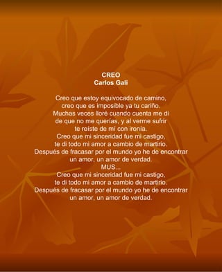 CREO Carlos Gali Creo que estoy equivocado de camino, creo que es imposible ya tu cariño. Muchas veces lloré cuando cuenta me di de que no me querías, y al verme sufrir te reíste de mí con ironía. Creo que mi sinceridad fue mi castigo, te di todo mi amor a cambio de martirio. Después de fracasar por el mundo yo he de encontrar un amor, un amor de verdad. MUS... Creo que mi sinceridad fue mi castigo, te di todo mi amor a cambio de martirio. Después de fracasar por el mundo yo he de encontrar un amor, un amor de verdad. 