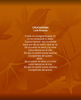 CRUCIGRAMA Luis Arcaraz Fuiste un crucigrama para mí, yo no comprendí tu amor. Cuerpo vertical, risa horizontal boca que da un beso y que se va. Se cruzaron mi alma y tu mirar como barcos en el mar. Sé que no podré nunca resolver crucigramas del querer. MUS... Se cruzaron mi alma y tu mirar como barcos en el mar. Sé que no podré nunca resolver crucigramas del querer. 