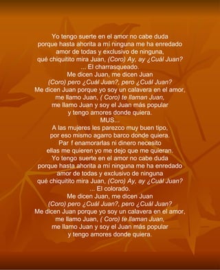 Yo tengo suerte en el amor no cabe duda porque hasta ahorita a mí ninguna me ha enredado amor de todas y exclusivo de ninguna, qué chiquitito mira Juan,  (Coro) Ay, ay ¿Cuál Juan? ... El charrasqueado. Me dicen Juan, me dicen Juan (Coro) pero ¿Cuál Juan?, pero ¿Cuál Juan? Me dicen Juan porque yo soy un calavera en el amor, me llamo Juan,  ( Coro) te llaman Juan, me llamo Juan y soy el Juan más popular y tengo amores donde quiera. MUS... A las mujeres les parezco muy buen tipo, por eso mismo agarro barco donde quiera. Paf enamorarlas ni dinero necesito ellas me quieren yo me dejo que me quieran. Yo tengo suerte en el amor no cabe duda porque hasta ahorita a mí ninguna me ha enredado amor de todas y exclusivo de ninguna qué chiquitito mira Juan,  (Coro) Ay, ay ¿Cuál Juan? ... El colorado. Me dicen Juan, me dicen Juan (Coro) pero ¿Cuál Juan?, pero ¿Cuál Juan? Me dicen Juan porque yo soy un calavera en el amor, me llamo Juan,  ( Coro) te llaman Juan, me llamo Juan y soy el Juan más popular y tengo amores donde quiera. 