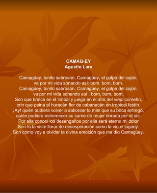 CAMAGÜEY Agustín Lara Camagüey, tonito sabrosón, Camagüey, el golpe del cajón, va por mi vida sonando así: bom, bom, bom. Camagüey, tonito sabrosón, Camagüey, el golpe del cajón, va por mi vida sonando así : bom, bom, bom. Son que brinca en el timbal y juega en el ator del viejo cornetín, crin que peina el huracán flor de cabanacán en tropical festín. ¡Ay! quién pudiera volver a saborear la miel que su boca entregó, quién pudiera estremecer su carne de mujer dorada por el sol. Por ella conocí los desengaños por ella será eterno mi dolor Son tú la viste llorar de desesperación como la vio el jagüey. Son cómo voy a olvidar la divina emoción que me dio Camagüey. 