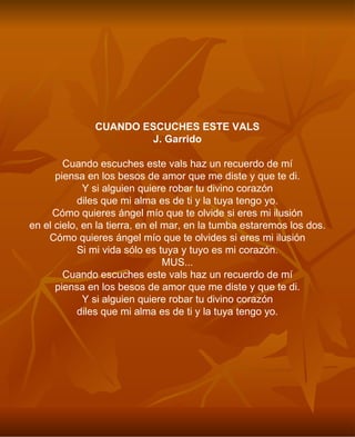 CUANDO ESCUCHES ESTE VALS J. Garrido Cuando escuches este vals haz un recuerdo de mí piensa en los besos de amor que me diste y que te di. Y si alguien quiere robar tu divino corazón diles que mi alma es de ti y la tuya tengo yo. Cómo quieres ángel mío que te olvide si eres mi ilusión en el cielo, en la tierra, en el mar, en la tumba estaremos los dos. Cómo quieres ángel mío que te olvides si eres mi ilusión Si mi vida sólo es tuya y tuyo es mi corazón. MUS... Cuando escuches este vals haz un recuerdo de mí piensa en los besos de amor que me diste y que te di. Y si alguien quiere robar tu divino corazón diles que mi alma es de ti y la tuya tengo yo. 