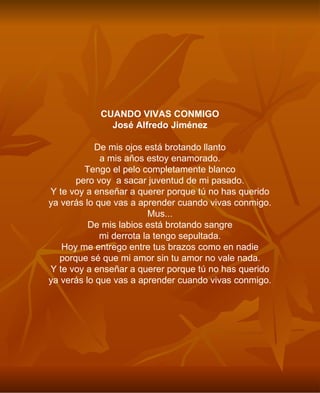 CUANDO VIVAS CONMIGO José Alfredo Jiménez De mis ojos está brotando llanto a mis años estoy enamorado. Tengo el pelo completamente blanco pero voy  a sacar juventud de mi pasado. Y te voy a enseñar a querer porque tú no has querido ya verás lo que vas a aprender cuando vivas conmigo. Mus... De mis labios está brotando sangre mi derrota la tengo sepultada. Hoy me entrego entre tus brazos como en nadie porque sé que mi amor sin tu amor no vale nada. Y te voy a enseñar a querer porque tú no has querido ya verás lo que vas a aprender cuando vivas conmigo. 