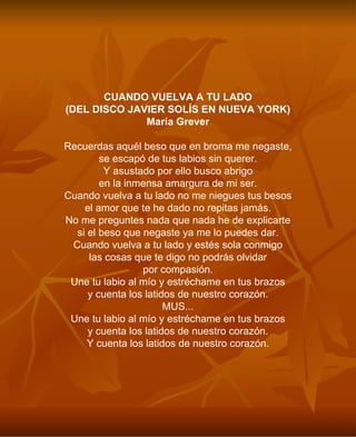 CUANDO VUELVA A TU LADO (DEL DISCO JAVIER SOLÍS EN NUEVA YORK) María Grever Recuerdas aquél beso que en broma me negaste, se escapó de tus labios sin querer. Y asustado por ello busco abrigo en la inmensa amargura de mi ser. Cuando vuelva a tu lado no me niegues tus besos el amor que te he dado no repitas jamás. No me preguntes nada que nada he de explicarte si el beso que negaste ya me lo puedes dar. Cuando vuelva a tu lado y estés sola conmigo las cosas que te digo no podrás olvidar por compasión. Une tu labio al mío y estréchame en tus brazos y cuenta los latidos de nuestro corazón. MUS... Une tu labio al mío y estréchame en tus brazos y cuenta los latidos de nuestro corazón. Y cuenta los latidos de nuestro corazón. 