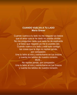 CUANDO VUELVA A TU LADO María Grever Cuando vuelva a tu lado no me niegues tus besos que el amor que te he dado no podrás olvidar. No me preguntes nada que nada he de explicarte y el beso que negaste ya me lo puedes dar. Cuando vuelva a tu lado y esté solo contigo las cosas que te digo no repitas jamás, por compasión. Une tu labio al mío y estréchame en tus brazos y cuenta los latidos de nuestro corazón. MUS... No repitas jamás, por compasión. Une tu labio al mío y estréchame en tus brazos y cuenta los latidos de nuestro corazón. 