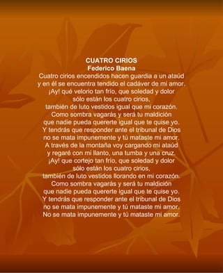 CUATRO CIRIOS Federico Baena Cuatro cirios encendidos hacen guardia a un ataúd y en él se encuentra tendido el cadáver de mi amor. ¡Ay! qué velorio tan frío, que soledad y dolor sólo están los cuatro cirios, también de luto vestidos igual que mi corazón. Como sombra vagarás y será tu maldición que nadie pueda quererte igual que te quise yo. Y tendrás que responder ante el tribunal de Dios no se mata impunemente y tú mataste mi amor. A través de la montaña voy cargando mi ataúd y regaré con mi llanto, una tumba y una cruz. ¡Ay! que cortejo tan frío, que soledad y dolor sólo están los cuatro cirios, también de luto vestidos llorando en mi corazón. Como sombra vagarás y será tu maldición que nadie pueda quererte igual que te quise yo. Y tendrás que responder ante el tribunal de Dios no se mata impunemente y tú mataste mi amor. No se mata impunemente y tú mataste mi amor. 