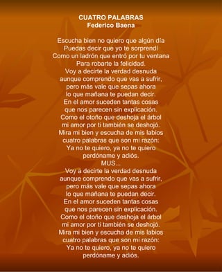 CUATRO PALABRAS Federico Baena Escucha bien no quiero que algún día Puedas decir que yo te sorprendí Como un ladrón que entró por tu ventana Para robarte la felicidad. Voy a decirte la verdad desnuda aunque comprendo que vas a sufrir, pero más vale que sepas ahora lo que mañana te puedan decir. En el amor suceden tantas cosas que nos parecen sin explicación. Como el otoño que deshoja el árbol mi amor por ti también se deshojó. Mira mi bien y escucha de mis labios cuatro palabras que son mi razón: Ya no te quiero, ya no te quiero perdóname y adiós. MUS... Voy a decirte la verdad desnuda aunque comprendo que vas a sufrir, pero más vale que sepas ahora lo que mañana te puedan decir. En el amor suceden tantas cosas que nos parecen sin explicación. Como el otoño que deshoja el árbol mi amor por ti también se deshojó. Mira mi bien y escucha de mis labios cuatro palabras que son mi razón: Ya no te quiero, ya no te quiero perdóname y adiós. 