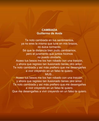 CAMBIADA Guillermo de Anda Te noto cambiada en tus sentimientos, ya no eres la misma que tuve en mis brazos, mi dulce tormento. Sé que la distancia bien pudo cambiarnos, pero el juramento que juntos hicimos no puedo olvidarlo. Acaso tus besos me los han robado con una traición, y ahora que regreso tan ilusionado tienes otro amor. Te noto cambiada y así más prefiero que me desengañes a vivir creyendo en un falso te quiero. MUS... Acaso tus besos me los han robado con una traición, y ahora que regreso tan ilusionado tienes otro amor. Te noto cambiada y así más prefiero que me desengañes a vivir creyendo en un falso te quiero. Que me desengañes a vivir creyendo en un falso te quiero. 