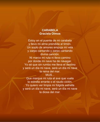 CARABELA Graciela Olmos Estoy en el puente de mi carabela y llevo mi alma prendida al timón. Un soplo de amores empuja mi vela y zarpo cantando y zarpo cantando divina canción. Ni marco mi ruta ni llevo camino por donde mi nave ha de navegar. Yo sé que sin rumbo me lleva el destino y será un día mi nave, será un día mi nave la reina del mar. MUS... Que marque mi ruta el ave que vuela la estrella errante o el raudo ciclón. Yo quiero ver limpia mi fúlgida estrella y será un día mi nave, será un día mi nave la diosa del mar. 