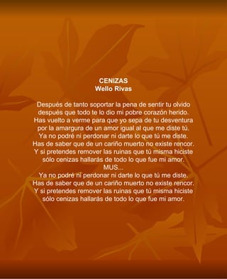 CENIZAS Wello Rivas Después de tanto soportar la pena de sentir tu olvido después que todo te lo dio mi pobre corazón herido. Has vuelto a verme para que yo sepa de tu desventura por la amargura de un amor igual al que me diste tú. Ya no podré ni perdonar ni darte lo que tú me diste. Has de saber que de un cariño muerto no existe rencor. Y si pretendes remover las ruinas que tú misma hiciste sólo cenizas hallarás de todo lo que fue mi amor. MUS... Ya no podré ni perdonar ni darte lo que tú me diste. Has de saber que de un cariño muerto no existe rencor. Y si pretendes remover las ruinas que tú misma hiciste sólo cenizas hallarás de todo lo que fue mi amor. 