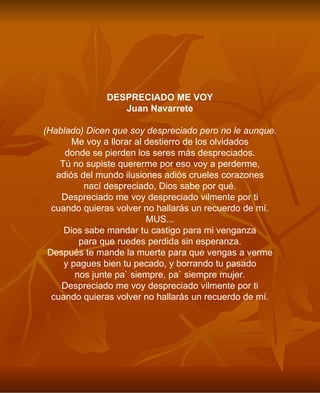 DESPRECIADO ME VOY Juan Navarrete (Hablado) Dicen que soy despreciado pero no le aunque. Me voy a llorar al destierro de los olvidados donde se pierden los seres más despreciados. Tú no supiste quererme por eso voy a perderme, adiós del mundo ilusiones adiós crueles corazones nací despreciado, Dios sabe por qué. Despreciado me voy despreciado vilmente por ti cuando quieras volver no hallarás un recuerdo de mí. MUS... Dios sabe mandar tu castigo para mi venganza para que ruedes perdida sin esperanza. Después te mande la muerte para que vengas a verme y pagues bien tu pecado, y borrando tu pasado nos junte pa` siempre, pa` siempre mujer. Despreciado me voy despreciado vilmente por ti cuando quieras volver no hallarás un recuerdo de mí. 