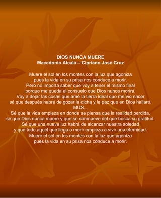 DIOS NUNCA MUERE Macedonio Alcalá – Cipriano José Cruz Muere el sol en los montes con la luz que agoniza pues la vida en su prisa nos conduce a morir. Pero no importa saber que voy a tener el mismo final porque me queda el consuelo que Dios nunca morirá. Voy a dejar las cosas que amé la tierra ideal que me vio nacer sé que después habré de gozar la dicha y la paz que en Dios hallaré. MUS... Sé que la vida empieza en donde se piensa que la realidad perdida, sé que Dios nunca muere y que se conmueve del que busca su gratitud. Sé que una nueva luz habrá de alcanzar nuestra soledad y que todo aquél que llega a morir empieza a vivir una eternidad. Muere el sol en los montes con la luz que agoniza pues la vida en su prisa nos conduce a morir. 