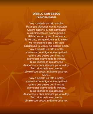 DÍMELO CON BESOS Federico Baena Voy a dejarte un rato a solas Para que platiques con tu corazón Quiero saber si tú has cambiado o simplemente es preocupación. Háblame claro y con franqueza la verdad, aunque duela es lo mejor yo no pretendo que a mi lado sacrifiques tu vida si no sientes amor. Voy a dejarte un rato a solas y esta noche amiga te acompañará quiero que peses por ti misma gramo por gramo toda la verdad. Si es libertad lo que deseas desde hoy y para siempre yo te la doy. Pero si todavía me quieres dímelo con besos, mátame de amor. MUS... Voy a dejarte un rato a solas y esta noche amiga te acompañará quiero que peses por ti misma gramo por gramo toda la verdad. Si es libertad lo que deseas desde hoy y para siempre yo te la doy. Pero si todavía me quieres dímelo con besos, mátame de amor. 