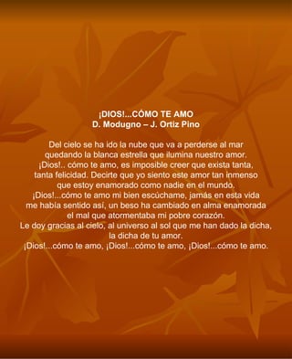 ¡DIOS!...CÓMO TE AMO D. Modugno – J. Ortiz Pino Del cielo se ha ido la nube que va a perderse al mar quedando la blanca estrella que ilumina nuestro amor. ¡Dios!.. cómo te amo, es imposible creer que exista tanta, tanta felicidad. Decirte que yo siento este amor tan inmenso que estoy enamorado como nadie en el mundo. ¡Dios!...cómo te amo mi bien escúchame, jamás en esta vida me había sentido así, un beso ha cambiado en alma enamorada el mal que atormentaba mi pobre corazón. Le doy gracias al cielo, al universo al sol que me han dado la dicha, la dicha de tu amor. ¡Dios!...cómo te amo, ¡Dios!...cómo te amo, ¡Dios!...cómo te amo. 