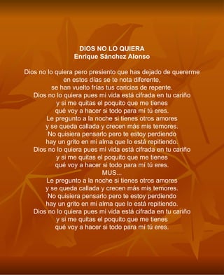 DIOS NO LO QUIERA Enrique Sánchez Alonso Dios no lo quiera pero presiento que has dejado de quererme en estos días se te nota diferente, se han vuelto frías tus caricias de repente. Dios no lo quiera pues mi vida está cifrada en tu cariño y si me quitas el poquito que me tienes qué voy a hacer si todo para mí tú eres. Le pregunto a la noche si tienes otros amores y se queda callada y crecen más mis temores. No quisiera pensarlo pero te estoy perdiendo hay un grito en mi alma que lo está repitiendo. Dios no lo quiera pues mi vida está cifrada en tu cariño y si me quitas el poquito que me tienes qué voy a hacer si todo para mí tú eres. MUS... Le pregunto a la noche si tienes otros amores y se queda callada y crecen más mis temores. No quisiera pensarlo pero te estoy perdiendo hay un grito en mi alma que lo está repitiendo. Dios no lo quiera pues mi vida está cifrada en tu cariño y si me quitas el poquito que me tienes qué voy a hacer si todo para mí tú eres. 