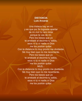DISTANCIA Luis Arcaraz Una tristeza hay en mí y es que por fin lograste apartar de mi vivir tu raro mirar porque te vas de mí. Pero los besos que yo te arrebaté al decirme tu adiós, esos ni tú ni nadie ni Dios me los podrán quitar. Con la distancia tú muy pronto me olvidarás. Sé muy bien que no me recordarás. Pero los besos que yo te arrebaté al decirme tu adiós, esos ni tú ni nadie ni Dios me los podrán quitar. MUS... Con la distancia tú muy pronto me olvidarás. Sé muy bien que no me recordarás. Pero los besos que yo te arrebaté al decirme tu adiós, esos ni tú ni nadie ni Dios me los podrán quitar. 
