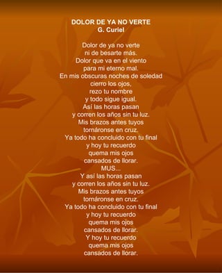DOLOR DE YA NO VERTE G. Curiel Dolor de ya no verte ni de besarte más. Dolor que va en el viento para mi eterno mal. En mis obscuras noches de soledad cierro los ojos, rezo tu nombre y todo sigue igual. Así las horas pasan y corren los años sin tu luz. Mis brazos antes tuyos tornáronse en cruz. Ya todo ha concluido con tu final y hoy tu recuerdo quema mis ojos cansados de llorar. MUS... Y así las horas pasan y corren los años sin tu luz. Mis brazos antes tuyos tornáronse en cruz. Ya todo ha concluido con tu final y hoy tu recuerdo quema mis ojos cansados de llorar. Y hoy tu recuerdo quema mis ojos cansados de llorar. 