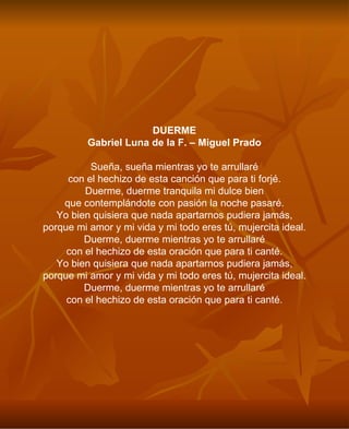DUERME Gabriel Luna de la F. – Miguel Prado Sueña, sueña mientras yo te arrullaré con el hechizo de esta canción que para ti forjé. Duerme, duerme tranquila mi dulce bien que contemplándote con pasión la noche pasaré. Yo bien quisiera que nada apartarnos pudiera jamás, porque mi amor y mi vida y mi todo eres tú, mujercita ideal. Duerme, duerme mientras yo te arrullaré con el hechizo de esta oración que para ti canté. Yo bien quisiera que nada apartarnos pudiera jamás, porque mi amor y mi vida y mi todo eres tú, mujercita ideal. Duerme, duerme mientras yo te arrullaré con el hechizo de esta oración que para ti canté. 