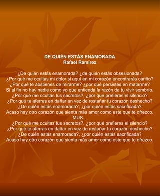 DE QUIÉN ESTÁS ENAMORADA Rafael Ramírez ¿De quién estás enamorada? ¿de quién estás obsesionada? ¿Por qué me ocultas mi dolor si aquí en mi corazón encontrarás cariño? ¿Por qué te abstienes de mirarme? ¿por qué persistes en matarme? Si al fin no hay nadie como yo que entienda la razón de tu vivir sombrío. ¿Por qué me ocultas tus secretos?, ¿por qué prefieres el silencio? ¿Por qué te aferras en dañar en vez de restañar tu corazón deshecho? ¿De quién estás enamorada?, ¿por quién estás sacrificada? Acaso hay otro corazón que sienta más amor como este que te ofrezco. MUS... ¿Por qué me ocultas tus secretos?, ¿por qué prefieres el silencio? ¿Por qué te aferras en dañar en vez de restañar tu corazón deshecho? ¿De quién estás enamorada?, ¿por quién estás sacrificada? Acaso hay otro corazón que sienta más amor como este que te ofrezco. 