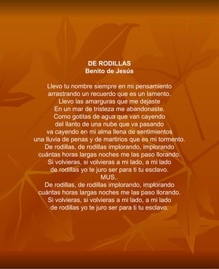 DE RODILLAS Benito de Jesús Llevo tu nombre siempre en mi pensamiento arrastrando un recuerdo que es un lamento. Llevo las amarguras que me dejaste En un mar de tristeza me abandonaste. Como gotitas de agua que van cayendo del llanto de una nube que va pasando va cayendo en mi alma llena de sentimientos una lluvia de penas y de martirios que es mi tormento. De rodillas, de rodillas implorando, implorando cuántas horas largas noches me las paso llorando. Si volvieras, si volvieras a mi lado, a mi lado de rodillas yo te juro ser para ti tu esclavo. MUS.. De rodillas, de rodillas implorando, implorando cuántas horas largas noches me las paso llorando. Si volvieras, si volvieras a mi lado, a mi lado de rodillas yo te juro ser para ti tu esclavo. 