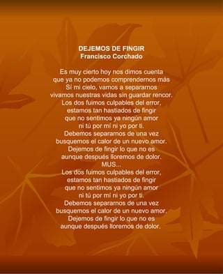 DEJEMOS DE FINGIR Francisco Corchado Es muy cierto hoy nos dimos cuenta que ya no podemos comprendernos más Sí mi cielo, vamos a separarnos vivamos nuestras vidas sin guardar rencor. Los dos fuimos culpables del error, estamos tan hastiados de fingir que no sentimos ya ningún amor ni tú por mí ni yo por ti. Debemos separarnos de una vez busquemos el calor de un nuevo amor. Dejemos de fingir lo que no es aunque después lloremos de dolor. MUS... Los dos fuimos culpables del error, estamos tan hastiados de fingir que no sentimos ya ningún amor ni tú por mí ni yo por ti. Debemos separarnos de una vez busquemos el calor de un nuevo amor. Dejemos de fingir lo que no es aunque después lloremos de dolor.   