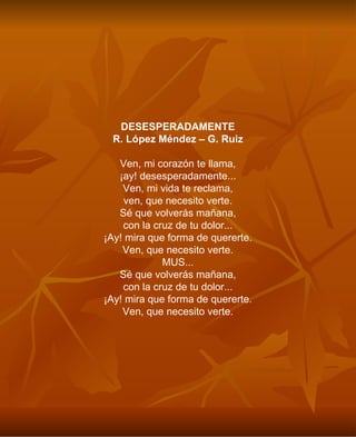 DESESPERADAMENTE R. López Méndez – G. Ruiz Ven, mi corazón te llama, ¡ay! desesperadamente... Ven, mi vida te reclama, ven, que necesito verte. Sé que volverás mañana, con la cruz de tu dolor... ¡Ay! mira que forma de quererte. Ven, que necesito verte. MUS... Sé que volverás mañana, con la cruz de tu dolor... ¡Ay! mira que forma de quererte. Ven, que necesito verte. 