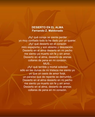 DESIERTO EN EL ALMA Fernando Z. Maldonado ¡Ay! qué coraje se siente perder yo muy confiado todo lo he dado por un querer. ¡Ay! qué desierto en el corazón miro espejismo y son abismo y desolación. Desierto en el alma desierto en mi pecho me siento ya muerto sin fe y sin amor. Desierto en el alma, desierto de arenas collares de pena en mi corazón. MUS... ¡Ay! qué terrible y mortal soledad sólo en las dunas de mi tristeza me siento yo yo que un oasis de amor forjé, un paraíso que de repente se derrumbó. Desierto en el alma desierto en mi pecho me siento ya muerto sin fe y sin amor. Desierto en el alma, desierto de arenas collares de pena en mi corazón. 