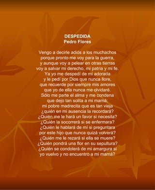DESPEDIDA Pedro Flores Vengo a decirle adiós a los muchachos porque pronto me voy para la guerra, y aunque voy a pelear en otras tierras voy a salvar mi derecho, mi patria y mi fe. Ya yo me despedí de mi adorada y le pedí por Dios que nunca llore, que recuerde por siempre mis amores que yo de ella nunca me olvidaré. Sólo me parte el alma y me condena que dejo tan solita a mi mamá; mi pobre madrecita que es tan vieja ¿quién en mi ausencia la recordará? ¿Quién me le hará un favor si necesita? ¿Quién la socorrerá si se enfermara? ¿Quién le hablará de mí si preguntara por este hijo que nunca quizá volverá? ¿Quién me le rezará si ella se muere? ¿Quién pondrá una flor en su sepultura? ¿Quién se condolerá de mi amargura si yo vuelvo y no encuentro a mi mamá? 