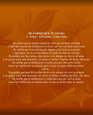 HE SABIDO QUE TE AMABA L. Tenco – Gil Luano – Guiu Clara He sabido que te amaba cuando he visto que tardabas en llegar y sentí desvanecer mi indiferencia al temer que no volvieses nunca más. He sabido que te amaba cuando hablas y me miras con pasión y apaciguas con tu cálida palabra el recelo al estar mi corazón. Recordaba que hace pocos días decía a mis amigos no creo en el amor y no quiero tener más ilusiones, ver como se burlan si hablas del amor, del amor. He sabido que te amaba pero es tarde para que me vuelva atrás, Quise ser indiferente un instante pero sé que no podré dejar de amarte. MUS... Recordaba que hace pocos días decía a mis amigos no creo en el amor y no quiero tener más ilusiones, ver como se burlan si hablas del amor, del amor. He sabido que te amaba pero es tarde para que me vuelva atrás, quise ser indiferente un instante pero sé que no podré dejar de amarte. 