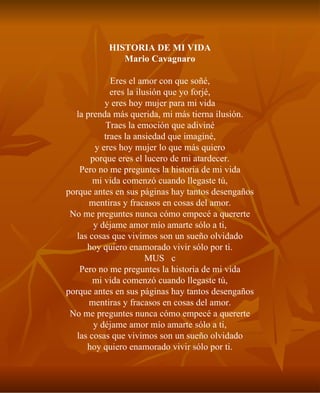 HISTORIA DE MI VIDA Mario Cavagnaro Eres el amor con que soñé, eres la ilusión que yo forjé, y eres hoy mujer para mi vida la prenda más querida, mi más tierna ilusión. Traes la emoción que adiviné traes la ansiedad que imaginé, y eres hoy mujer lo que más quiero porque eres el lucero de mi atardecer. Pero no me preguntes la historia de mi vida mi vida comenzó cuando llegaste tú, porque antes en sus páginas hay tantos desengaños mentiras y fracasos en cosas del amor. No me preguntes nunca cómo empecé a quererte y déjame amor mío amarte sólo a ti, las cosas que vivimos son un sueño olvidado hoy quiero enamorado vivir sólo por ti. MUSc Pero no me preguntes la historia de mi vida mi vida comenzó cuando llegaste tú, porque antes en sus páginas hay tantos desengaños mentiras y fracasos en cosas del amor. No me preguntes nunca cómo empecé a quererte y déjame amor mío amarte sólo a ti, las cosas que vivimos son un sueño olvidado hoy quiero enamorado vivir sólo por ti. 
